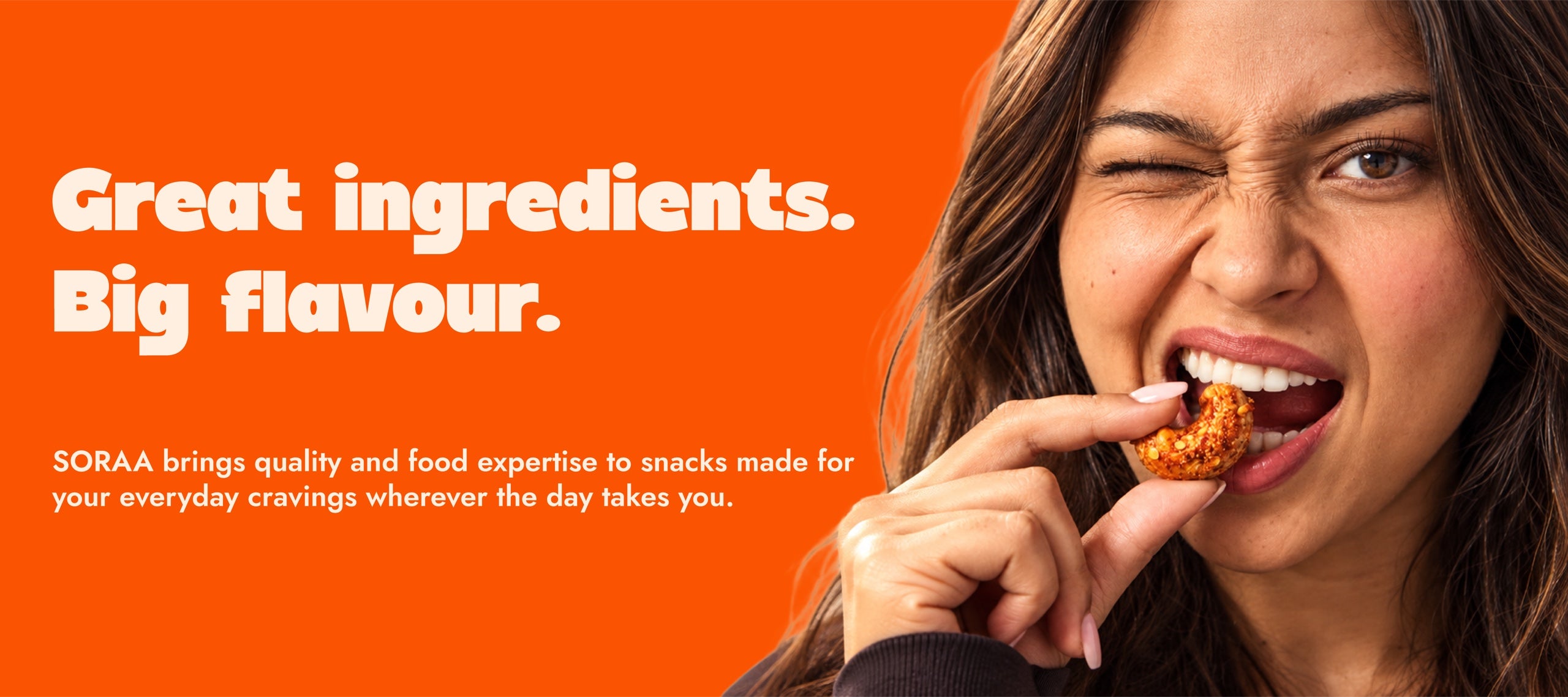 Great ingredients. Big flavour. SORAA brings quality and food expertise to snacks made for your everyday cravings wherever the day takes you.
